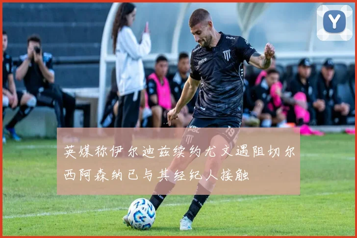 英媒称伊尔迪兹续约尤文遇阻切尔西阿森纳已与其经纪人接触