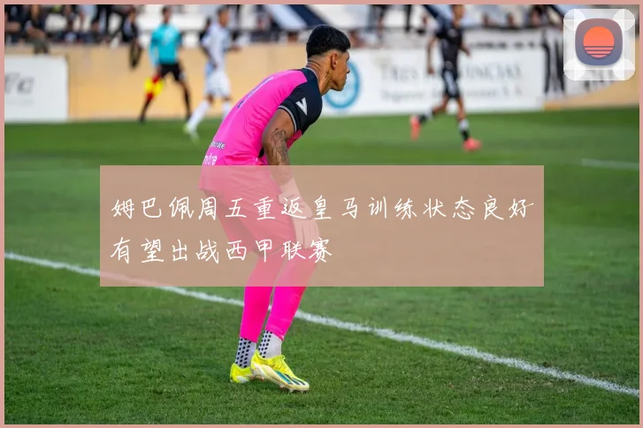 姆巴佩周五重返皇马训练状态良好有望出战西甲联赛