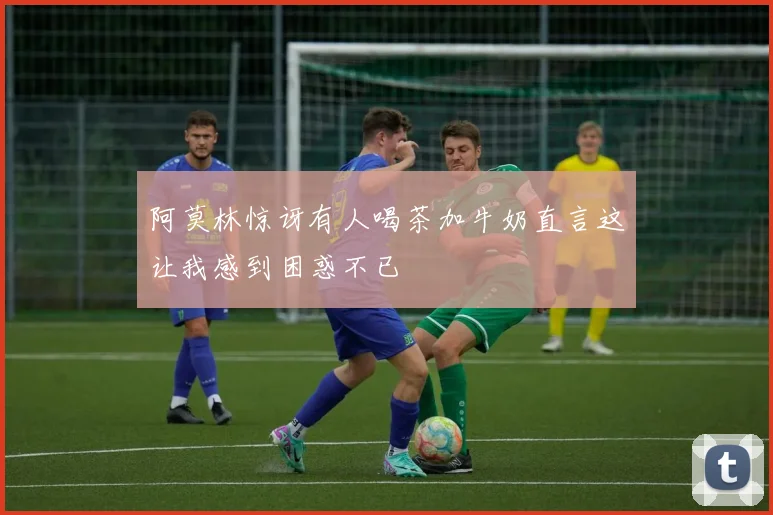 阿莫林惊讶有人喝茶加牛奶直言这让我感到困惑不已