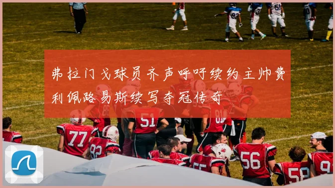 弗拉门戈球员齐声呼吁续约主帅费利佩路易斯续写夺冠传奇