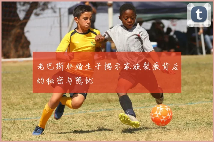 老巴斯非婚生子揭示家族裂痕背后的秘密与隐忧