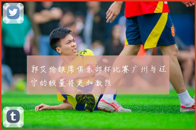郭艾伦缺席俱乐部杯比赛广州与辽宁的较量将更加激烈