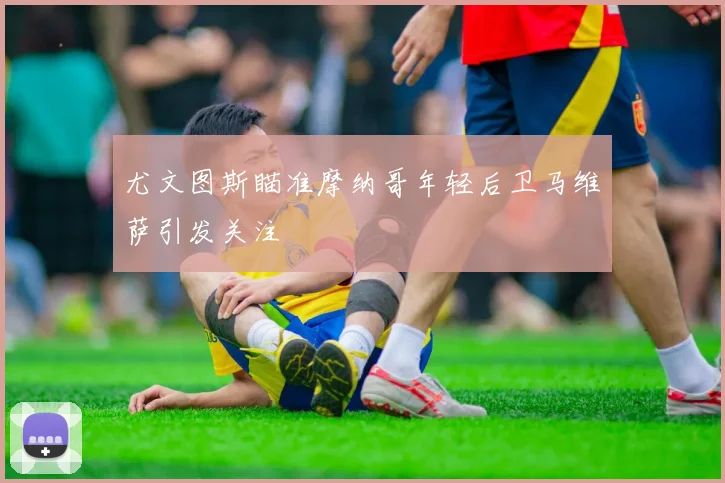 尤文图斯瞄准摩纳哥年轻后卫马维萨引发关注