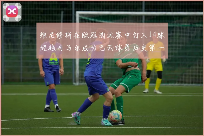 维尼修斯在欧冠淘汰赛中打入14球超越内马尔成为巴西球员历史第一人