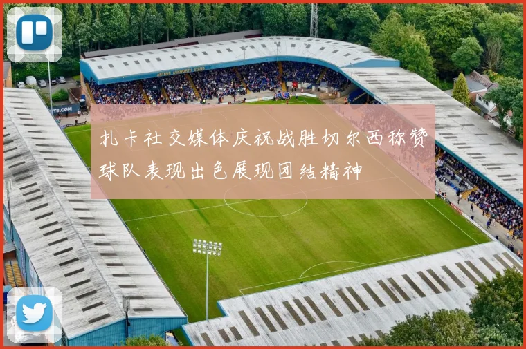 扎卡社交媒体庆祝战胜切尔西称赞球队表现出色展现团结精神