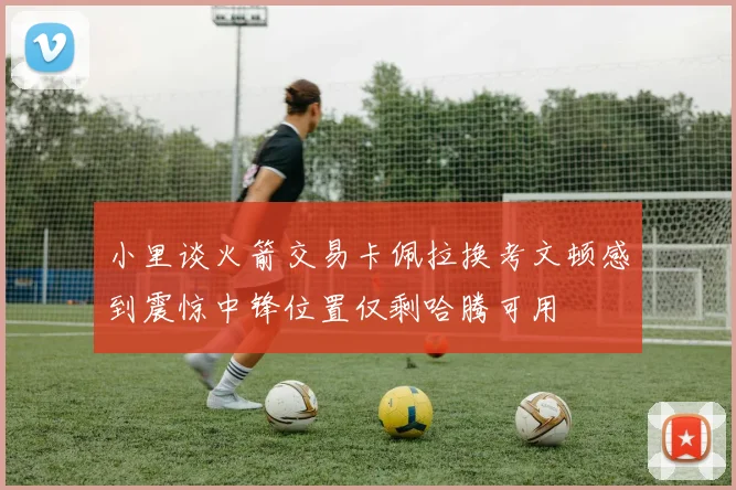 小里谈火箭交易卡佩拉换考文顿感到震惊中锋位置仅剩哈腾可用