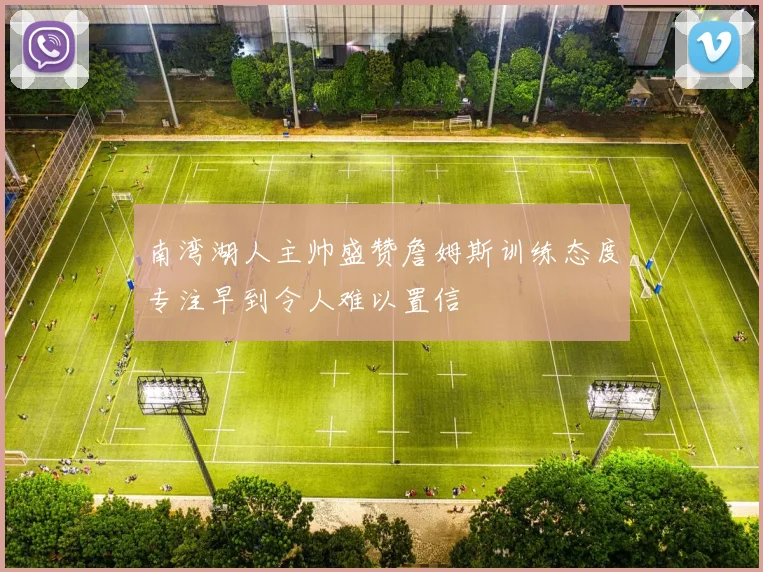 南湾湖人主帅盛赞詹姆斯训练态度专注早到令人难以置信