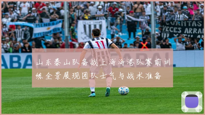 山东泰山队备战上海海港队赛前训练全景展现团队士气与战术准备