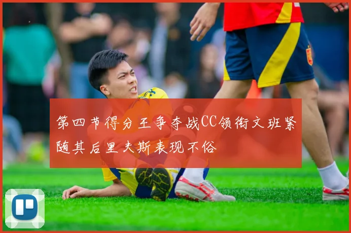 第四节得分王争夺战CC领衔文班紧随其后里夫斯表现不俗