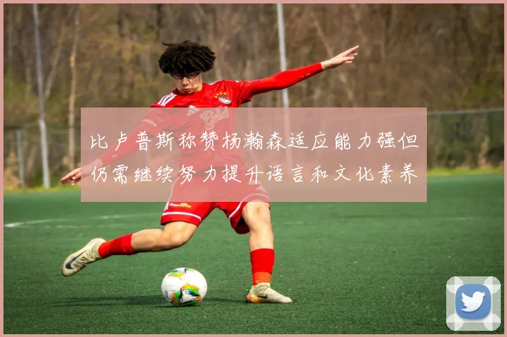 比卢普斯称赞杨瀚森适应能力强但仍需继续努力提升语言和文化素养
