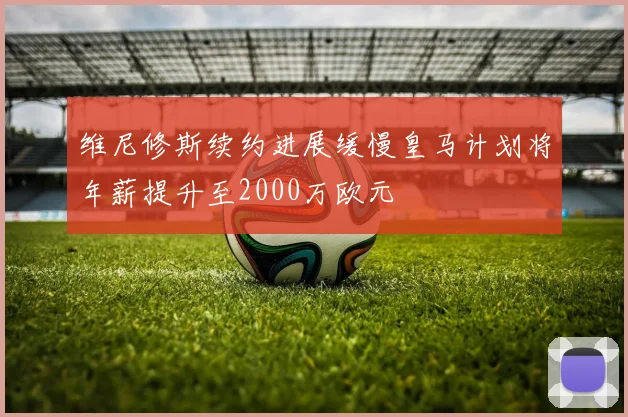 维尼修斯续约进展缓慢皇马计划将年薪提升至2000万欧元