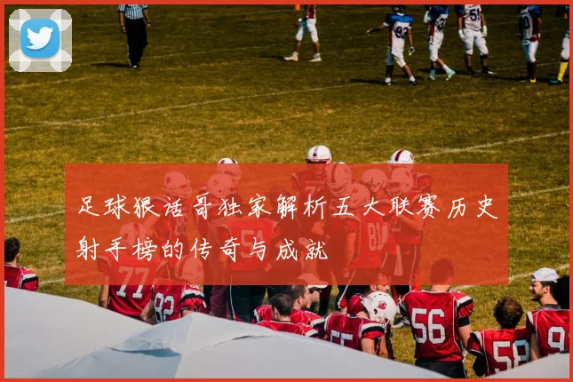 足球狠话哥独家解析五大联赛历史射手榜的传奇与成就