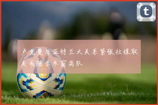 卢克曼与亚特兰大关系紧张社媒取关或暗示冬窗离队