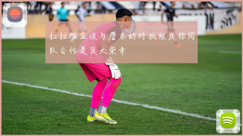 拉拉维亚谈与詹东的对抗经历称同队合作是莫大荣幸