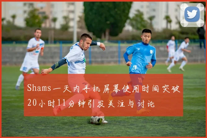 Shams一天内手机屏幕使用时间突破20小时11分钟引发关注与讨论