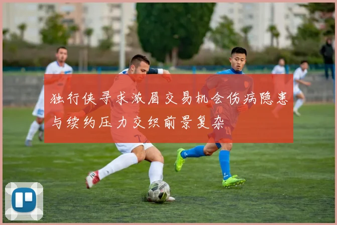 独行侠寻求浓眉交易机会伤病隐患与续约压力交织前景复杂