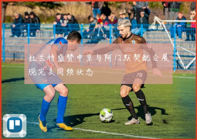 杜兰特盛赞申京与阿门默契配合展现完美同频状态