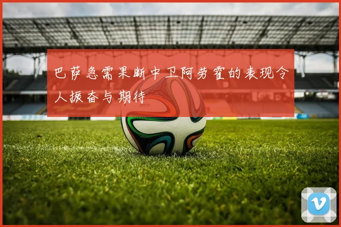 巴萨急需果断中卫阿劳霍的表现令人振奋与期待