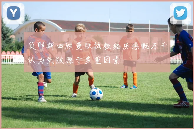 莫耶斯回顾曼联执教经历感慨万千认为失败源于多重因素