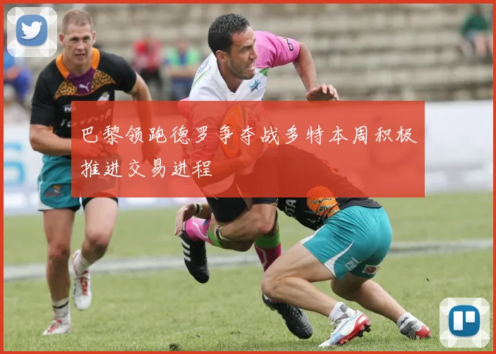 巴黎领跑德罗争夺战多特本周积极推进交易进程
