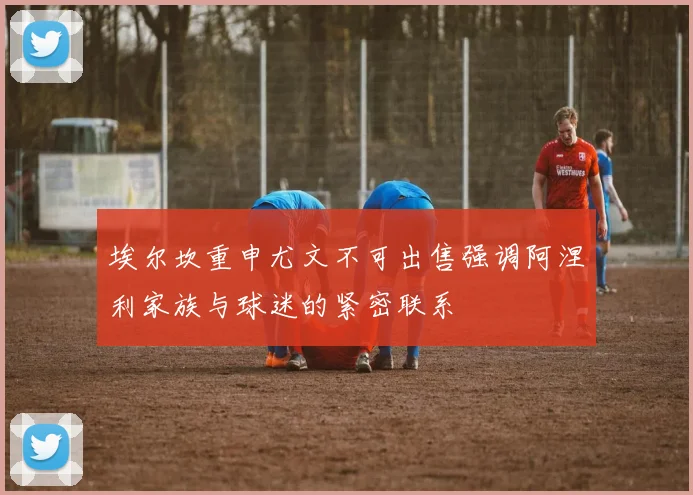 埃尔坎重申尤文不可出售强调阿涅利家族与球迷的紧密联系