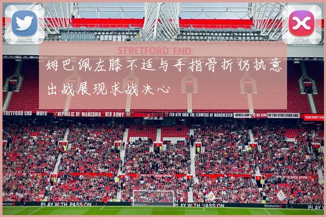 姆巴佩左膝不适与手指骨折仍执意出战展现求战决心