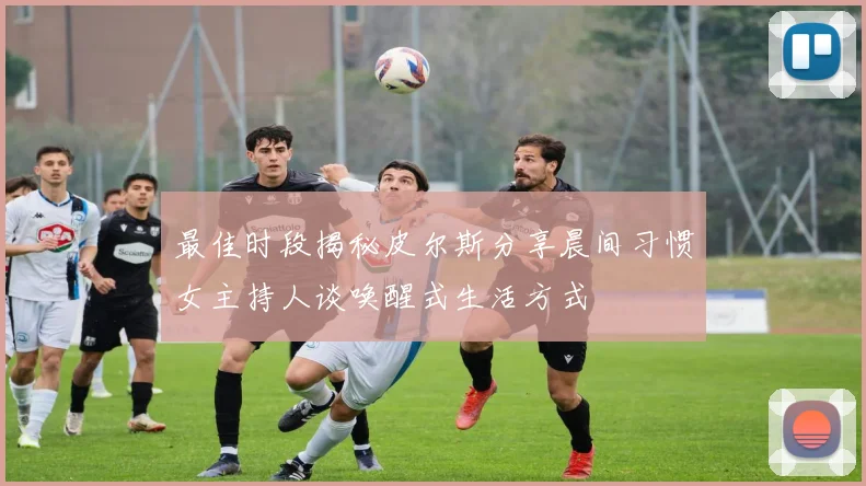 最佳时段揭秘皮尔斯分享晨间习惯女主持人谈唤醒式生活方式