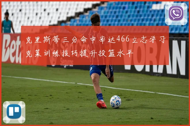 克里斯蒂三分命中率达466立志学习克莱训练技巧提升投篮水平