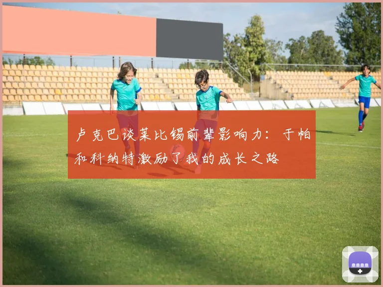 卢克巴谈莱比锡前辈影响力：于帕和科纳特激励了我的成长之路