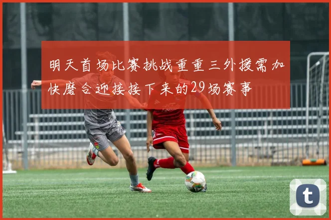 明天首场比赛挑战重重三外援需加快磨合迎接接下来的29场赛事